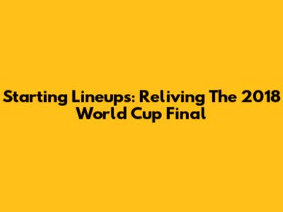 Starting Lineups: Reliving The 2018 World Cup Final