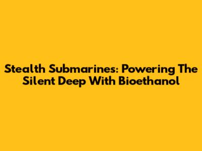 Stealth Submarines: Powering The Silent Deep With Bioethanol