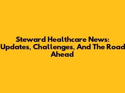 Steward Healthcare News: Updates, Challenges, And The Road Ahead