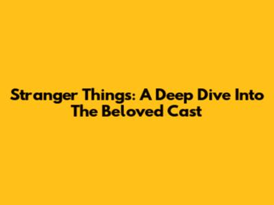 Stranger Things: A Deep Dive Into The Beloved Cast