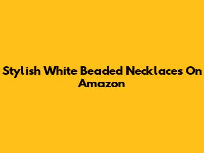 Stylish White Beaded Necklaces On Amazon