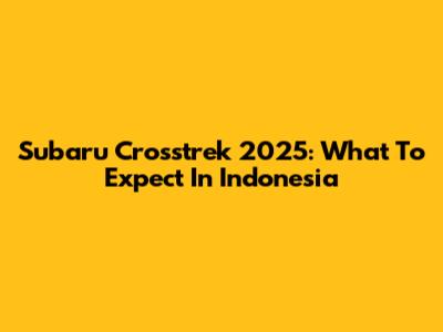 Subaru Crosstrek 2025: What To Expect In Indonesia