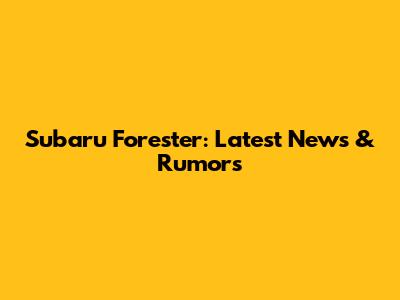 Subaru Forester: Latest News & Rumors