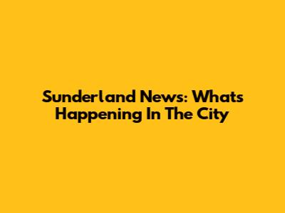 Sunderland News: What's Happening In The City