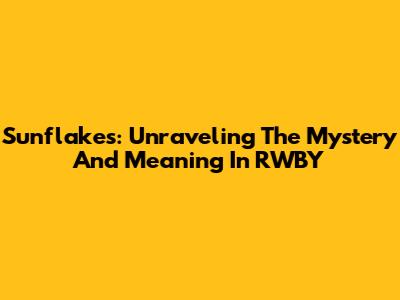 Sunflakes: Unraveling The Mystery And Meaning In RWBY