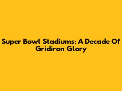 Super Bowl Stadiums: A Decade Of Gridiron Glory