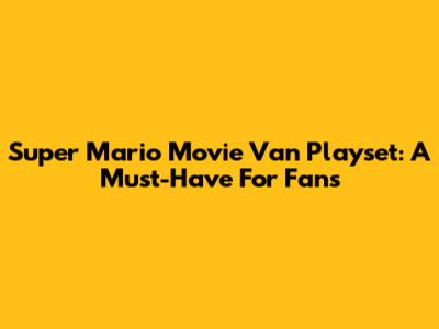 Super Mario Movie Van Playset: A Must-Have For Fans