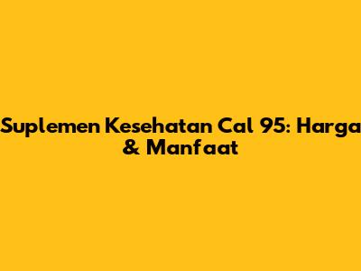 Suplemen Kesehatan Cal 95: Harga & Manfaat