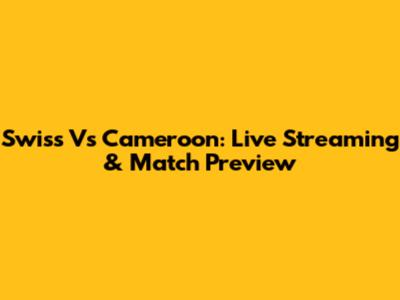 Swiss Vs Cameroon: Live Streaming & Match Preview