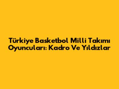 Türkiye Basketbol Milli Takımı Oyuncuları: Kadro Ve Yıldızlar