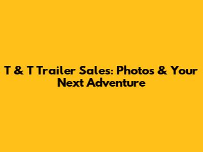 T & T Trailer Sales: Photos & Your Next Adventure