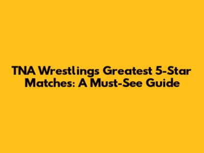 TNA Wrestling's Greatest 5-Star Matches: A Must-See Guide