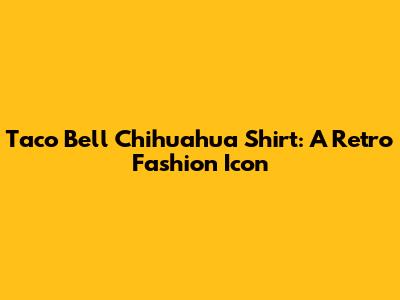 Taco Bell Chihuahua Shirt: A Retro Fashion Icon