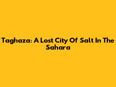 Taghaza: A Lost City Of Salt In The Sahara