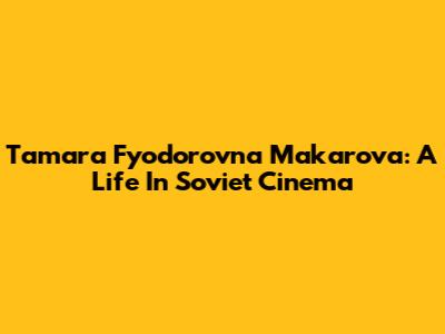 Tamara Fyodorovna Makarova: A Life In Soviet Cinema