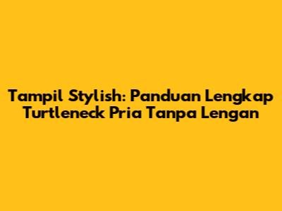 Tampil Stylish: Panduan Lengkap Turtleneck Pria Tanpa Lengan