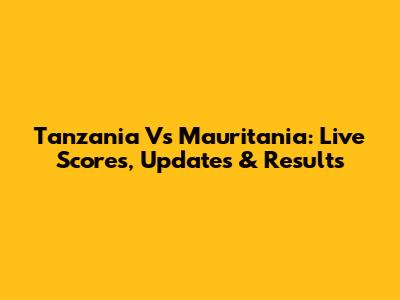 Tanzania Vs Mauritania: Live Scores, Updates & Results
