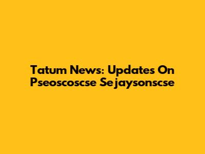Tatum News: Updates On Pseoscoscse Sejaysonscse