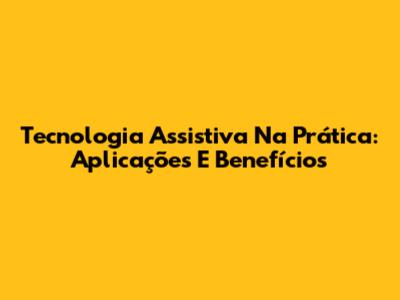 Tecnologia Assistiva Na Prática: Aplicações E Benefícios