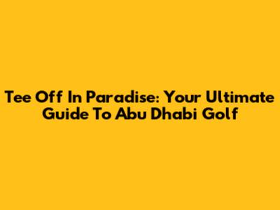 Tee Off In Paradise: Your Ultimate Guide To Abu Dhabi Golf