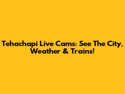 Tehachapi Live Cams: See The City, Weather & Trains!