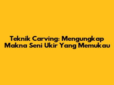 Teknik Carving: Mengungkap Makna Seni Ukir Yang Memukau