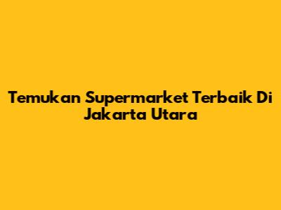 Temukan Supermarket Terbaik Di Jakarta Utara