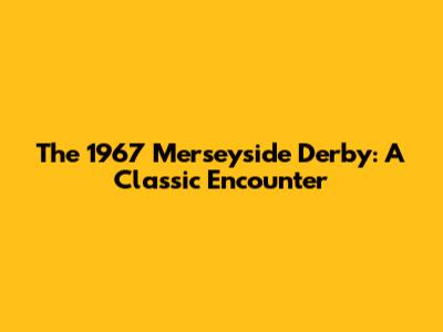 The 1967 Merseyside Derby: A Classic Encounter