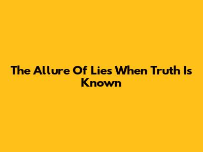 The Allure Of Lies When Truth Is Known