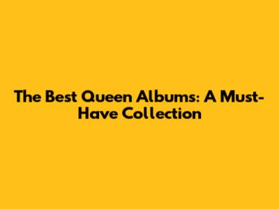 The Best Queen Albums: A Must-Have Collection
