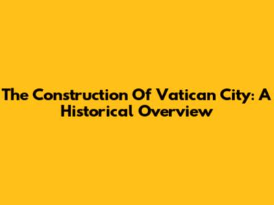 The Construction Of Vatican City: A Historical Overview