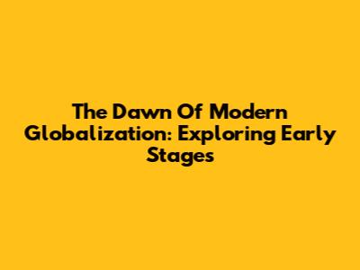 The Dawn Of Modern Globalization: Exploring Early Stages