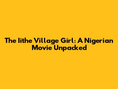 The Iithe Village Girl: A Nigerian Movie Unpacked