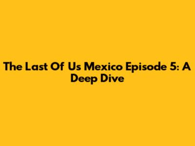 The Last Of Us Mexico Episode 5: A Deep Dive