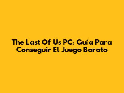 The Last Of Us PC: Guía Para Conseguir El Juego Barato