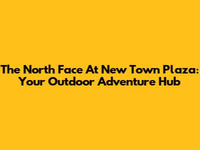 The North Face At New Town Plaza: Your Outdoor Adventure Hub