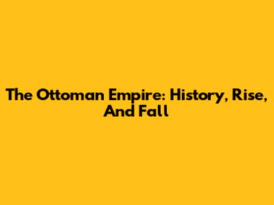 The Ottoman Empire: History, Rise, And Fall