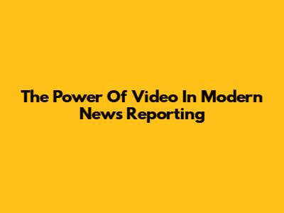 The Power Of Video In Modern News Reporting