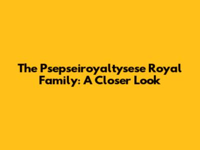 The Psepseiroyaltysese Royal Family: A Closer Look