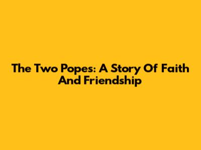 The Two Popes: A Story Of Faith And Friendship