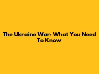 The Ukraine War: What You Need To Know