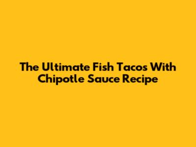 The Ultimate Fish Tacos With Chipotle Sauce Recipe