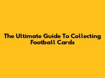 The Ultimate Guide To Collecting Football Cards