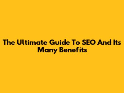 The Ultimate Guide To SEO And Its Many Benefits