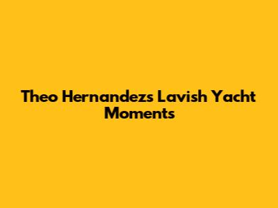 Theo Hernandez's Lavish Yacht Moments