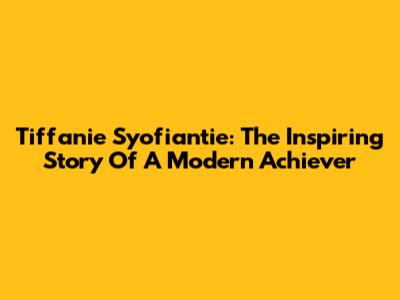 Tiffanie Syofiantie: The Inspiring Story Of A Modern Achiever