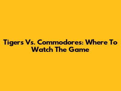 Tigers Vs. Commodores: Where To Watch The Game