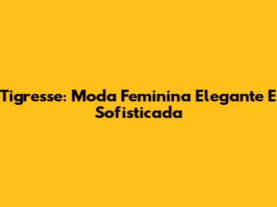 Tigresse: Moda Feminina Elegante E Sofisticada
