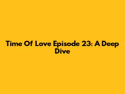Time Of Love Episode 23: A Deep Dive
