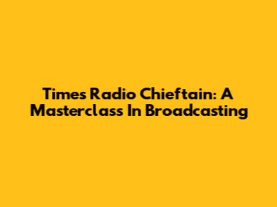 Times Radio Chieftain: A Masterclass In Broadcasting